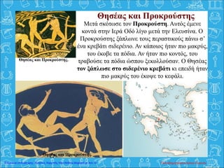 Μετά σκότωσε τον Προκρούστη. Αυτός έμενε
κοντά στην Ιερά Οδό λίγο μετά την Ελευσίνα. Ο
Προκρούστης ξάπλωνε τους περαστικούς πάνω σ’
ένα κρεβάτι σιδερένιο. Αν κάποιος ήταν πιο μακρύς,
του έκοβε τα πόδια. Αν ήταν πιο κοντός, του
τραβούσε τα πόδια ώσπου ξεκολλούσαν. Ο Θησέας
τον ξάπλωσε στο σιδερένιο κρεβάτι κι επειδή ήταν
πιο μακρύς του έκοψε το κεφάλι.
Θησέας και Προκρούστης
Θησέας και Προκρούστης.
Θησέας και Προκρούστης.
Παπαδημητρακοπούλου ΕυγενίαΕπιμέλεια επανάληψης: Χρήστος Χαρμπής http://kritiria.blogspot.gr σελ.19
 