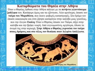 Όταν ο Θησέας έφθασε στην Αθήνα πάλεψε με τα πενήντα γιγαντόσωμα
ξαδέλφια του. Κατάφερε όμως και τα εξόντωσε. Λίγο αργότερα, έπιασε τον
ταύρο του Μαραθώνα, που έκανε φοβερές καταστροφές. Στο δρόμο τον
έπιασε κακοκαιρία και έτσι ζήτησε καταφύγιο στην καλύβα μιας γριούλας,
που την έλεγαν Εκάλη. Όταν ο Θησέας έπιασε τον Ταύρο, πήγε στην
καλύβα και την βρήκε νεκρή. Από ευγνωμοσύνη, αργότερα, έδωσε το
όνομά της στην περιοχή. Στην Αθήνα ο Θησέας γυρνούσε τον ταύρο
στους δρόμους και στο τέλος τον θυσίασε στον Δελφίνο Απόλλωνα.
Κατορθώματα του Θησέα στην Αθήνα
Ο ταύρος του Μαραθώνα.
Παπαδημητρακοπούλου ΕυγενίαΕπιμέλεια επανάληψης: Χρήστος Χαρμπής http://kritiria.blogspot.gr σελ.20
 