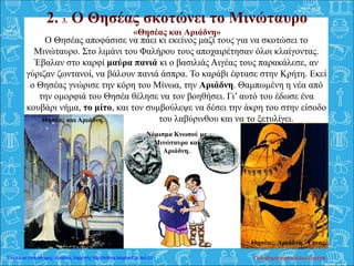 2. 3. Ο Θησέας σκοτώνει το Μινώταυρο
«Θησέας και Αριάδνη»
Ο Θησέας αποφάσισε να πάει κι εκείνος μαζί τους για να σκοτώσει το
Μινώταυρο. Στο λιμάνι του Φαλήρου τους αποχαιρέτησαν όλοι κλαίγοντας.
Έβαλαν στο καρφί μαύρα πανιά κι ο βασιλιάς Αιγέας τους παρακάλεσε, αν
γύριζαν ζωντανοί, να βάλουν πανιά άσπρα. Το καράβι έφτασε στην Κρήτη. Εκεί
ο Θησέας γνώρισε την κόρη του Μίνωα, την Αριάδνη. Θαμπωμένη η νέα από
την ομορφιά του Θησέα θέλησε να τον βοηθήσει. Γι’ αυτό του έδωσε ένα
κουβάρι νήμα, το μίτο, και τον συμβούλεψε να δέσει την άκρη του στην είσοδο
του του λαβύρινθου και να το ξετυλίγει.
Θησέας και Αριάδνη. Θησέας, Αριάδνη, Ύπνος.
Νόμισμα Κνωσού με
Μινώταυρο και
Αριάδνη.
Θησέας και Αριάδνη.
Παπαδημητρακοπούλου ΕυγενίαΕπιμέλεια επανάληψης: Χρήστος Χαρμπής http://kritiria.blogspot.gr σελ.23
 