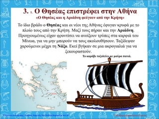 3. 1. Ο Θησέας επιστρέφει στην Αθήνα
«Ο Θησέας και η Αριάδνη φεύγουν από την Κρήτη»
Το καράβι ταξιδεύει με μαύρα πανιά.
Το ίδιο βράδυ ο Θησέας και οι νέοι της Αθήνας έφυγαν κρυφά με το
πλοίο τους από την Κρήτη. Μαζί τους πήραν και την Αριάδνη.
Προηγουμένως είχαν φροντίσει να ανοίξουν τρύπες στα καρφιά του
Μίνωα, για να μην μπορούν να τους ακολουθήσουν. Ταξίδεψαν
χαρούμενοι μέχρι τη Νάξο. Εκεί βγήκαν σε μια ακρογιαλιά για να
ξεκουραστούν.
Παπαδημητρακοπούλου ΕυγενίαΕπιμέλεια επανάληψης: Χρήστος Χαρμπής http://kritiria.blogspot.gr σελ.26
 