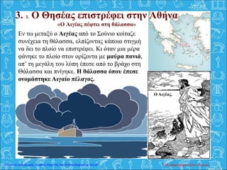 3. 3. Ο Θησέας επιστρέφει στην Αθήνα
«Ο Αιγέας πέφτει στη θάλασσα»
Εν τω μεταξύ ο Αιγέας από το Σούνιο κοίταζε
συνέχεια τη θάλασσα, ελπίζοντας κάποια στιγμή
να δει το πλοίο να επιστρέφει. Κι όταν μια μέρα
φάνηκε το πλοίο στον ορίζοντα με μαύρα πανιά,
απ’ τη μεγάλη του λύπη έπεσε από το βράχο στη
Θάλασσα και πνίγηκε. Η θάλασσα όπου έπεσε
ονομάστηκε Αιγαίο πέλαγος.
Ο Αιγέας.
Παπαδημητρακοπούλου ΕυγενίαΕπιμέλεια επανάληψης: Χρήστος Χαρμπής http://kritiria.blogspot.gr σελ.28
 