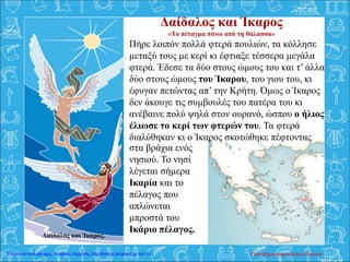 Δαίδαλος και Ίκαρος
«Το πέταγμα πάνω από τη θάλασσα»
Πήρε λοιπόν πολλά φτερά πουλιών, τα κόλλησε
μεταξύ τους με κερί κι έφτιαξε τέσσερα μεγάλα
φτερά. Έδεσε τα δύο στους ώμους του και τ’ άλλα
δύο στους ώμους του Ίκαρου, του γιου του, κι
έφυγαν πετώντας απ’ την Κρήτη. Όμως ο Ίκαρος
δεν άκουγε τις συμβουλές του πατέρα του κι
ανέβαινε πολύ ψηλά στον ουρανό, ώσπου ο ήλιος
έλιωσε το κερί των φτερών του. Τα φτερά
διαλύθηκαν κι ο Ίκαρος σκοτώθηκε πέφτοντας
Δαίδαλος και Ίκαρος.
στα βράχια ενός
νησιού. Το νησί
λέγεται σήμερα
Ικαρία και το
πέλαγος που
απλώνεται
μπροστά του
Ικάριο πέλαγος.
Παπαδημητρακοπούλου ΕυγενίαΕπιμέλεια επανάληψης: Χρήστος Χαρμπής http://kritiria.blogspot.gr σελ.33
 