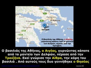 Ο βασιλιάς της Αθήνας, ο Αιγέας, γυρνώντας κάποτε
από το μαντείο των Δελφών, πέρασε από την
Τροιζήνα. Εκεί γνώρισε την Αίθρα, την κόρη του
βασιλιά . Από αυτούς τους δυο γεννήθηκε ο Θησέας
Δασκάλα ΒΜΕπιμέλεια επανάληψης: Χρήστος Χαρμπής http://kritiria.blogspot.gr σελ.36
 