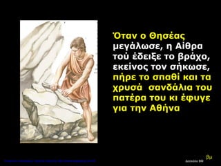 βμ
Όταν ο Θησέας
μεγάλωσε, η Αίθρα
τού έδειξε το βράχο,
εκείνος τον σήκωσε,
πήρε το σπαθί και τα
χρυσά σανδάλια του
πατέρα του κι έφυγε
για την Αθήνα
Δασκάλα ΒΜΕπιμέλεια επανάληψης: Χρήστος Χαρμπής http://kritiria.blogspot.gr σελ.39
 