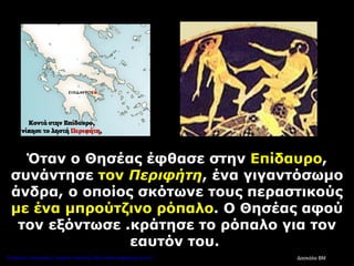 Όταν ο Θησέας έφθασε στην Επίδαυρο,
συνάντησε τον Περιφήτη, ένα γιγαντόσωμο
άνδρα, ο οποίος σκότωνε τους περαστικούς
με ένα μπρούτζινο ρόπαλο. Ο Θησέας αφού
τον εξόντωσε .κράτησε το ρόπαλο για τον
εαυτόν του.
Δασκάλα ΒΜΕπιμέλεια επανάληψης: Χρήστος Χαρμπής http://kritiria.blogspot.gr σελ.41
 