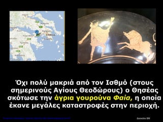 Όχι πολύ μακριά από τον Ισθμό (στους
σημερινούς Αγίους Θεοδώρους) ο Θησέας
σκότωσε την άγρια γουρούνα Φαία, η οποία
έκανε μεγάλες καταστροφές στην περιοχή.
Δασκάλα ΒΜΕπιμέλεια επανάληψης: Χρήστος Χαρμπής http://kritiria.blogspot.gr σελ.43
 
