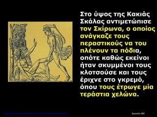 Στο ύψος της Κακιάς
Σκάλας αντιμετώπισε
τον Σκίρωνα, ο οποίος
ανάγκαζε τους
περαστικούς να του
πλένουν τα πόδια,
οπότε καθώς εκείνοι
ήταν σκυμμένοι τους
κλοτσούσε και τους
έριχνε στο γκρεμό,
όπου τους έτρωγε μία
τεράστια χελώνα.
Δασκάλα ΒΜΕπιμέλεια επανάληψης: Χρήστος Χαρμπής http://kritiria.blogspot.gr σελ.44
 