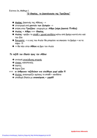 Ενότητα 3η, Μάθημα 1.
“Ο Θησέας, το βασιλόπουλο της Τροιζήνας”
 Αιγέας: βασιλιάς της Αθήνας -->
 επιστροφή από μαντείο των Δελφών -->
 στάση στην Τροιζήνα: γνωριμία με Αίθρα (κόρη βασιλιά Πιτθέα)
 Αιγέας + Αίθρα ==> Θησέας
 Αιγέας: κρύβει το σπαθί + χρυσά σανδάλια κάτω από βράχο κοντά στο ναό
του Δία
 δοκιμασία: -> ο γιος του Αιγέα: θα μπορέσει να σηκώσει το βράχο + να τα
πάρει !!!
 => θα πάει στην Αθήνα να βρει τον Αιγέα
Το ταξίδι του Θησέα προς την Αθήνα
 επιλογή επικίνδυνης στεριάς
 νίκησε: κακοποιούς
 ληστές
 άγρια ζώα
==> οι άνθρωποι ταξιδεύουν πια ελεύθερα χωρί φόβο !!!
 Αιγέας: αναγνωρίζει αμέσως το σπαθί + σανδάλια
 υποδοχή Θησέα με ανακούφιση + χαρά!!!
Δρεβενίτσου Αθανασία
Επιμέλεια επανάληψης: Χρήστος Χαρμπής http://kritiria.blogspot.gr σελ.54
 