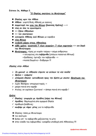 Ενότητα 3η, Μάθημα 2.
“Ο Θησέας σκοτώνει το Μινώταυρο”
 Θησέας πριν την Αθήνα
 Αθήνα: γιορτή θεάς Αθηνάς με αγώνες
 συμμετοχή του γιου του Μίνωα (βασιλιάς Κρήτης) -->
 νίκη σε όλα τα αγωνίσματα
 => ζήλια Αθηναίων
 => τον σκοτώνουν
 πολιορκία Αθήνας από Μίνωα με καράβια
 νίκη Μίνωα
 επιβολή φόρου στους Αθηναίους
 κάθε χρόνο: αποστολή 7 νέων αγοριών+ 7 νέων κοριτσιών => για βορά
του Μινώταυρου
 Μινώταυρος: τέρας με κεφάλι ταύρου + σώμα ανθρώπου
-> κλεισμένος στο λαβύρινθο (υπόγειο παλατιού Μίνωα)
->Δαίδαλος: έφτιαξε τον λαβύρινθο -->
->πολλά δωμάτια + διάδρομοι !!!
Θησέας στην Αθήνα
 3η χρονιά: οι Αθηναίοι έπρεπε να σείλουν τα νέα παιδιά
 θρήνοι + κλάματα
 απόφαση Θησέα: κατεύθυνση προς την Κρήτη με σκοπο: θανάτωση του
Μινώταυρου
 λιμάνι Φαλήρου: αποχαιρετισμός ->
 μαύρα πανιά στο καράβι
 Αιγέας: αν γυρίσουν ζωντανοί -> άσπρα πανιά στο καράβι !
Κρήτη:
 Θησέας: γνωριμία με Αριάδνη (κόρη του Μίνωα)
 Αριάδνη: θαμπωμένη απο ομορφιά Θησέα
 προθυμία βοήθειας:
 κουβάρι με νήμα: μίτος για το λαβύρινθο
 Θησέας: πάλη με Μινώταυρο
 τον σκότωσε
 βγήκε απ' το λαβύρινθο μαζεύοντας το μίτο
 στην είσοδο του λαβυρίνθου: εγκάρδια υποδοχή από Αθηναίους !!!!
Δρεβενίτσου Αθανασία
Επιμέλεια επανάληψης: Χρήστος Χαρμπής http://kritiria.blogspot.gr σελ.55
 