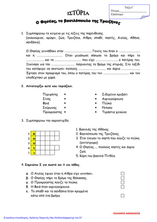 1. Συμπληρώνω το κείμενο με τις λέξεις της παρένθεσης.
(αναγνώρισε, κρύψει, ζώα, Τροιζήνα, Αίθρα, σπαθί, ληστές, Αιγέας, Αθήνα,
σανδάλια).
Ο Θησέας γεννήθηκε στην ……………………………….. Γονείς του ήταν ο …………………………
και η ……………………………… Όταν μεγάλωσε σήκωσε το βράχο και πήρε το
……………………. και τα ………………………………. που είχε …………………………. ο πατέρας του.
Ξεκίνησε για την …………………………… παίρνοντας το δρόμο της στεριάς. Στο ταξίδι
του κατάφερε να σκοτώσει πολλούς ……………………………….. και άγρια ……………………..
Έφτασε στον προορισμό του, όπου ο πατέρας του τον ……………………………… και τον
υποδέχτηκε με χαρά.
2. Αντιστοιχίζω αυτά που ταιριάζουν.
Περιφήτης   Σιδερένιο κρεβάτι
Σίνης   Αγριογούρουνο
Φαιά   Πεύκα
Σκίρωνας   Ρόπαλο
Προκρούστης   Τεράστια χελώνα
3. Συμπληρώνω την ακροστιχίδα.
1. Βασιλιάς της Αθήνας.
2. Βασιλόπουλο της Τροιζήνας.
3. Έτσι έλεγαν το ληστή που λύγιζε τα πεύκα.
(αντίστροφα)
4. Ο Θησέας….. πολλούς ληστές και άγρια
ζώα.
5. Κόρη του βασιλιά Πιτθέα.
4. Σημειώνω Σ για σωστό και Λ για λάθος.
α. Ο Αιγέας έφυγε όταν η Αίθρα είχε γεννήσει. 
β. Ο Θησέας πήρε το δρόμο της θάλασσας. 
γ. Ο Προκρούστης λύγιζε τα πεύκα. 
δ. Η Φαιά ήταν αγριογούρουνο. 
ε. Το σπαθί και τα σανδάλια ήταν κρυμμένα
κάτω από ένα βράχο. 
Α
Θ
Η
Ν
Α
2
1
3
4
5
Τάξη Γ΄
Όνομα___________________
Επώνυμο
ΠΑΛΑΝΗΣ ΑΘΑΝΑΣΙΟΣ
Επιμέλεια επανάληψης: Χρήστος Χαρμπής http://kritiria.blogspot.gr σελ.57
 