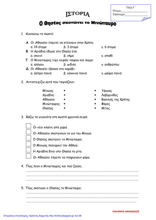 1. Κυκλώνω το σωστό:
Α. Οι Αθηναίοι έπρεπε να στέλνουν στην Κρήτη:
α. 14 άτομα β. 3 άτομα γ. 6 άτομα
Β. Η Αριάδνη έδωσε στο Θησέα ένα:
α. σκοινί β. νήμα γ. σπαθί
Γ. Ο Μινώταυρος είχε κεφάλι ταύρου και σώμα:
α. αλόγου β. φιδιού γ. ανθρώπου
Δ. Οι Αθηναίοι έβαλαν στο καράβι:
α. άσπρα πανιά β. κόκκινα πανιά γ. μαύρα πανιά
2. Αντιστοιχίζω αυτά που ταιριάζουν:
Μίνωας   Ήρωας
Αριάδνη   Λαβύρινθος
Αθηναίοι   Βασιλιάς της Κρήτης
Μινώταυρος   Φόρος
Θησέας   Μίτος
3. Βάζω τα γεγονότα στη σωστή χρονική σειρά:
Οι νέοι κλαίνε από χαρά.
Οι Αθηναίοι σκοτώνουν το γιο του Μίνωα.
Ο Θησέας σκοτώνει το Μινώταυρο.
Ο Μίνωας πολιορκεί την Αθήνα.
Η Αριάδνη δίνει στο Θησέα το μίτο.
Οι Αθηναίοι έπρεπε να πληρώνουν φόρο.
4. Πώς ήταν ο Μινώταυρος και πού ζούσε;
……………………………………………………………………………………………………………………………………………
……………………………………………………………………………………………………………………………………………
……………………………………………………………………………………………………………………………………………
5. Πώς σκότωσε ο Θησέας το Μινώταυρο;
……………………………………………………………………………………………………………………………………………
……………………………………………………………………………………………………………………………………………
…………………………………………………………………………………………………………………………………………
Τάξη Γ΄
Όνομα___________________
Επώνυμο_______________
ΠΑΛΑΝΗΣ ΑΘΑΝΑΣΙΟΣ
Επιμέλεια επανάληψης: Χρήστος Χαρμπής http://kritiria.blogspot.gr σελ.58
 