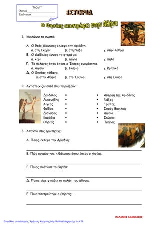 1. Κυκλώνω το σωστό:
Α. Ο θεός Διόνυσος έκλεψε την Αριάδνη:
α. στη Σκύρο β. στη Νάξο γ. στην Αθήνα
Β. Ο Δαίδαλος ένωσε τα φτερά με:
α. κερί β. ταινία γ. πηλό
Γ. Το πέλαγος όπου έπεσε ο Ίκαρος ονομάστηκε:
α. Αιγαίο β. Ικάριο γ. Κρητικό
Δ. Ο Θησέας πέθανε:
α. στην Αθήνα β. στο Σούνιο γ. στη Σκύρο
2. Αντιστοιχίζω αυτά που ταιριάζουν:
Δαίδαλος   Αδερφή της Αριάδνης
Λυκομήδης   Νάξος
Αιγέας   Τρύπες
Φαίδρα   Σοφός Βασιλιάς
Διόνυσος   Αιγαίο
Καράβια   Σκύρος
Θησέας   Ίκαρος
3. Απαντώ στις ερωτήσεις:
Α. Ποιος έκλεψε την Αριάδνη;
_________________________________________________________
Β. Πώς ονομάστηκε η θάλασσα όπου έπεσε ο Αιγέας;
_________________________________________________________
Γ. Ποιος σκότωσε το Θησέα;
_________________________________________________________
Δ. Ποιος είχε φτιάξει το παλάτι του Μίνωα;
_________________________________________________________
Ε. Ποια παντρεύτηκε ο Θησέας;
_________________________________________________________
Τάξη Γ΄
Όνομα___________________
Επώνυμο_______________
ΠΑΛΑΝΗΣ ΑΘΑΝΑΣΙΟΣ
Επιμέλεια επανάληψης: Χρήστος Χαρμπής http://kritiria.blogspot.gr σελ.59
 