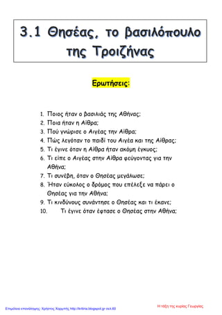 Ερωτήσεις:
1. Ποιος ήταν ο βασιλιάς της Αθήνας;
2. Ποια ήταν η Αίθρα;
3. Πού γνώρισε ο Αιγέας την Αίθρα;
4. Πώς λεγόταν το παιδί του Αιγέα και της Αίθρας;
5. Τι έγινε όταν η Αίθρα ήταν ακόμη έγκυος;
6. Τι είπε ο Αιγέας στην Αίθρα φεύγοντας για την
Αθήνα;
7. Τι συνέβη, όταν ο Θησέας μεγάλωσε;
8. Ήταν εύκολος ο δρόμος που επέλεξε να πάρει ο
Θησέας για την Αθήνα;
9. Τι κινδύνους συνάντησε ο Θησέας και τι έκανε;
10. Τι έγινε όταν έφτασε ο Θησέας στην Αθήνα;
Η τάξη της κυρίας Γεωργίας
Επιμέλεια επανάληψης: Χρήστος Χαρμπής http://kritiria.blogspot.gr σελ.60
 
