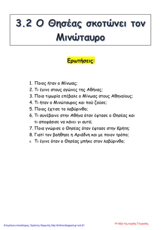 Ερωτήσεις:
1. Ποιος ήταν ο Μίνωας;
2. Τι έγινε στους αγώνες της Αθήνας;
3. Ποια τιμωρία επέβαλε ο Μίνωας στους Αθηναίους;
4. Τι ήταν ο Μινώταυρος και πού ζούσε;
5. Ποιος έχτισε το λαβύρινθο;
6. Τι συνέβαινε στην Αθήνα όταν έφτασε ο Θησέας και
τι αποφάσισε να κάνει γι αυτό;
7. Ποια γνώρισε ο Θησέας όταν έφτασε στην Κρήτη;
8. Γιατί τον βοήθησε η Αριάδνη και με ποιον τρόπο;
9. Τι έγινε όταν ο Θησέας μπήκε στον λαβύρινθο;
Η τάξη της κυρίας Γεωργίας
Επιμέλεια επανάληψης: Χρήστος Χαρμπής http://kritiria.blogspot.gr σελ.61
 