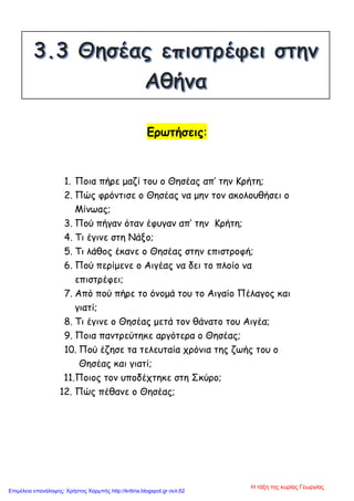 Ερωτήσεις:
1. Ποια πήρε μαζί του ο Θησέας απ’ την Κρήτη;
2. Πώς φρόντισε ο Θησέας να μην τον ακολουθήσει ο
Μίνωας;
3. Πού πήγαν όταν έφυγαν απ’ την Κρήτη;
4. Τι έγινε στη Νάξο;
5. Τι λάθος έκανε ο Θησέας στην επιστροφή;
6. Πού περίμενε ο Αιγέας να δει το πλοίο να
επιστρέφει;
7. Από πού πήρε το όνομά του το Αιγαίο Πέλαγος και
γιατί;
8. Τι έγινε ο Θησέας μετά τον θάνατο του Αιγέα;
9. Ποια παντρεύτηκε αργότερα ο Θησέας;
10. Πού έζησε τα τελευταία χρόνια της ζωής του ο
Θησέας και γιατί;
11.Ποιος τον υποδέχτηκε στη Σκύρο;
12. Πώς πέθανε ο Θησέας;
Η τάξη της κυρίας Γεωργίας
Επιμέλεια επανάληψης: Χρήστος Χαρμπής http://kritiria.blogspot.gr σελ.62
 