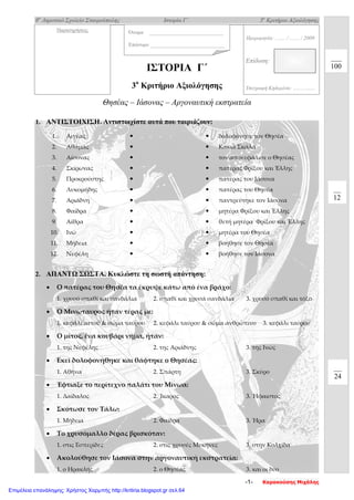 8ο
Δημοτικό Σχολείο Σταυρούπολης Ιστορία Γ΄ 3ο
Κριτήριο Αξιολόγησης
Όνομα _________________________
Επώνυμο _________________________
1. ΑΝΤΙΣΤΟΙΧΙΣΗ. Αντιστοιχίστε αυτά που ταιριάζουν:
2. ΑΠΑΝΤΩ ΣΩΣΤΑ. Κυκλώστε τη σωστή απάντηση:
• Ο πατέρας του Θησέα τα έκρυψε κάτω από ένα βράχο:
1. χρυσό σπαθί και σανδάλια 2. σπαθί και χρυσά σανδάλια 3. χρυσό σπαθί και τόξο
• Ο Μινώταυρος ήταν τέρας με:
1. κεφάλι αετού & σώμα ταύρου 2. κεφάλι ταύρου & σώμα ανθρώπινο 3. κεφάλι ταύρου
• Ο μίτος, ένα κουβάρι νήμα, ήταν:
1. της Νεφέλης 2. της Αριάδνης 3. της Ινώς
• Εκεί δολοφονήθηκε και θάφτηκε ο Θησέας:
1. Αθήνα 2. Σπάρτη 3. Σκύρο
• Έφτιαξε το περίτεχνο παλάτι του Μίνωα:
1. Δαίδαλος 2. Ίκαρος 3. Ήφαιστος
• Σκότωσε τον Τάλω:
1. Μήδεια 2. Φαίδρα 3. Ήρα
• Το χρυσόμαλλο δέρας βρισκόταν:
1. στις Εσπερίδες 2. στις χρυσές Μυκήνες 3. στην Κολχίδα
• Ακολούθησε τον Ιάσονα στην αργοναυτική εκστρατεία:
1. ο Ηρακλής 2. ο Θησέας 3. και οι δύο
1. Αιγέας   δολοφόνησε τον Θησέα
2. Αθάμας   Κακιά Σκάλα
3. Αίσονας   τον αποκεφάλισε ο Θησέας
4. Σκίρωνας   πατέρας Φρίξου και Έλλης
5. Προκρούστης   πατέρας του Ιάσονα
6. Λυκομήδης   πατέρας του Θησέα
7. Αριάδνη   παντρεύτηκε τον Ιάσονα
8. Φαίδρα   μητέρα Φρίξου και Έλλης
9. Αίθρα   θετή μητέρα Φρίξου και Έλλης
10. Ινώ   μητέρα του Θησέα
11. Μήδεια   βοήθησε τον Θησέα
12. Νεφέλη   βοήθησε τον Ιάσονα
Επίδοση:
Υπογραφή Κηδεμόνα: ….…….....
Ημερομηνία: ..….. / ..….. / 2009
100
12
24
ΙΣΤΟΡΙΑ Γ΄
3ο
Κριτήριο Αξιολόγησης
Θησέας – Ιάσονας – Αργοναυτική εκστρατεία
Παρατηρήσεις
-1- Καρακούσης Μιχάλης
Επιμέλεια επανάληψης: Χρήστος Χαρμπής http://kritiria.blogspot.gr σελ.64
 