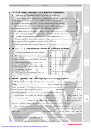 8ο
Δημοτικό Σχολείο Σταυρούπολης Ιστορία Γ΄ 3ο
Κριτήριο Αξιολόγησης
3. ΣΩΣΤΟ ή ΛΑΘΟΣ. Σημειώστε Σ για το σωστό και Λ για το λάθος:
• Σύμφωνα με μια παράδοση ο Θησέας ήταν γιος του Ποσειδώνα…………………………...
• Τα κατορθώματα του Θησέα έγιναν στη διαδρομή από Ιωλκό προς Αθήνα………………
• Οι Αθηναίοι δολοφόνησαν το γιο του Μίνωα, βασιλιά της Κρήτης….……………………...
• Ο Μίνωας θυσίαζε 7 νέους και 7 νέες από την Αθήνα στο Μινώταυρο…………………….
• Ο λαβύρινθος βρισκόταν στην πιο βαθιά σπηλιά της Κρήτης……………………………….
• Ο Θησέας σκότωσε το Μινώταυρο με το ρόπαλο του Ηρακλή……………………………… 
• Στην Πάρο ο Διόνυσος άρπαξε την Αριάδνη από τον Ιάσονα……………………................. 
• Για να ξανακαρπίσει η γη του Ορχομενού, ο Αθάμας θα θυσίαζε την Έλλη…………….. 
• Τη ώρα της ανθρωποθυσίας η Ινώ έστειλε το χρυσόμαλλο κριάρι …………………………
• Ο Φρίξος χάρισε το χρυσόμαλλο δέρας στον Αιήτη……………………………..……………. 
• Ο Αιήτης κρέμασε το χρυσόμαλλο δέρας σε μια βελανιδιά………………………................. 
• Ο Ιάσονας άρπαξε το χρυσόμαλλο δέρας κι έγινε βασιλιάς………………………………… 
4. ΑΚΡΟΣΤΙΧΙΔΑ. Συμπληρώστε με κεφαλαία την ακροστιχίδα του Ιάσονα:
1. Σ’ αυτή την πόλη ήταν βασιλιάς ο Αίσονας.
2. Ο Θησέας καταγόταν από την … (αντίστροφα).
3. Ληστής που δρούσε στον Ισθμό της Κορίνθου.
4. Αποκοίμισε και δράκο με τη λύρα του!
5. Νησί όπου ο Διόνυσος άρπαξε την Αριάδνη.
6. Κατασκεύασε την Αργώ.
7. Από εκεί αγνάντευε το πέλαγος ο Αιγέας.
5. ΑΡΓΟΝΑΥΤΙΚΗ ΕΚΣΤΡΑΤΕΙΑ. Συμπληρώστε τα κενά της αφήγησης:
Οι Αργοναύτες ακολουθώντας τη συμβουλή του μάντη ……………… κατάφεραν να περάσουν
από τις …………………………………… …………… και να φτάσουν στη μακρινή …………………… .
Εκεί ο Ιάσονας με τη βοήθεια της κόρης του …………………, της ………………………… ξεπέρασε
τις δοκιμασίες του βασιλιά με τους άγριους ……………………, τη σπορά με ………………… δράκου
και τους οπλισμένους ………………………… που ξεφύτρωναν από τη γη.
Μαθαίνοντας το σχέδιο του βασιλιά να κάψει την …………………, έτρεξε μαζί με την
…………………… και τον ………………… στο δάσος του θεού ………… . Εκεί η πρώτη έριξε
……………… ………… στα μάτια του δράκου κι ο δεύτερος με τη …………… του τον αποκοίμισε.
Έτσι με τη βοήθειά τους άρπαξε το ………………………………………… …………… .
Όταν γύρισαν στην ………………………, ο ……………… αρνήθηκε να δώσει το …………… στον
Ιάσονα, που στο μεταξύ παντρεύτηκε την …………………… . Στην πόλη Κόρινθο αφιέρωσαν την
Αργώ στον …………………………………… και όρισαν προς τιμήν του αγώνες, ώστε όλοι να
θυμούνται την …………………………………………… ……………………………………… .
Σκοτώθηκε σε γεροντική ηλικία από το …………………………… της Αργώς.
Ι
Α
Σ
Ο
Ν
Α
Σ
ΑΑΑ ΡΡΡ ΙΙΙ ΣΣΣ ΤΤΤ ΑΑΑ 888555 --- 111000000 ▒▒▒ ΠΠΠΟΟΟΛΛΛΥΥΥ ΚΚΚΑΑΑ ΛΛΛΑΑΑ 666555 --- 888444 ▒▒▒ ΚΚΚΑΑΑΛΛΛΑΑΑ 444555 --- 666444
24
14
26
-2- Καρακούσης Μιχάλης
Επιμέλεια επανάληψης: Χρήστος Χαρμπής http://kritiria.blogspot.gr σελ.65
 