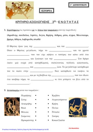 ΙΣΤΟΡΙΑ
Γ΄ΔΗΜΟΤΙΚΟΥ
ΚΡΙΤΗΡΙΟ ΑΞΙΟΛΟΓΗΣΗΣ 3ης
Ε Ν Ο Τ Η Τ Α Σ
1. Συμπληρώνω τις προτάσεις με τις λέξεις που ταιριάζουν από την παρένθεση :
(Αριάδνης, σανδάλια, ληστές, Αιγέα, Κρήτη, Αίθρας, μίτο, άγρια, Μινώταυρο,
βράχο, Αθήνα, λαβύρινθο, σπαθί)
Ο Θησέας ήταν γιος της ______________________ και του ______________________.
Όταν ο Θησέας μεγάλωσε, πήρε το ______________________ και τα χρυσά
______________________ που του είχε αφήσει ο πατέρας του κάτω από ένα
______________________ και ξεκίνησε για την ______________________. Στο δρόμο
έκανε μια σειρά από κατορθώματα, σκοτώνοντας πολλούς κακοποιούς,
______________________ και ______________________ ζώα. Το μεγαλύτερο κατόρθωμά
του το έκανε στην ______________________. Εκεί κατόρθωσε να νικήσει το
______________________ και με τη βοήθεια της ______________________ που του έδωσε
ένα κουβάρι νήμα, το ______________________, κι έτσι μπόρεσε να βγει από το
______________________ .
2. Αντιστοιχίζω αυτά που ταιριάζουν :
Περιφήτης   Κρεβάτι
Σίνης   Αγριογούρουνο
Λυκομήδης   Κρήτη
Φαιά   Πεύκα
Μίνωας   Ρόπαλο
Σκίρωνας   Σκύρος
Προκρούστης   Κακιά Σκάλα
Λία Φωσκόλου
Επιμέλεια επανάληψης: Χρήστος Χαρμπής http://kritiria.blogspot.gr σελ.66
 