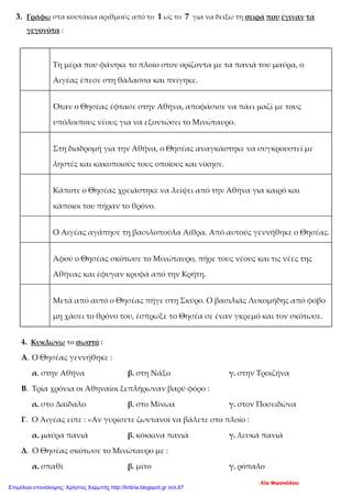 3. Γράφω στα κουτάκια αριθμούς από το 1 ως το 7 για να δείξω τη σειρά που έγιναν τα
γεγονότα :
Τη μέρα που φάνηκε το πλοίο στον ορίζοντα με τα πανιά του μαύρα, ο
Αιγέας έπεσε στη θάλασσα και πνίγηκε.
Όταν ο Θησέας έφτασε στην Αθήνα, αποφάσισε να πάει μαζί με τους
υπόλοιπους νέους για να εξοντώσει το Μινώταυρο.
Στη διαδρομή για την Αθήνα, ο Θησέας αναγκάστηκε να συγκρουστεί με
ληστές και κακοποιούς τους οποίους και νίκησε.
Κάποτε ο Θησέας χρειάστηκε να λείψει από την Αθήνα για καιρό και
κάποιοι του πήραν το θρόνο.
Ο Αιγέας αγάπησε τη βασιλοπούλα Αίθρα. Από αυτούς γεννήθηκε ο Θησέας.
Αφού ο Θησέας σκότωσε το Μινώταυρο, πήρε τους νέους και τις νέες της
Αθήνας και έφυγαν κρυφά από την Κρήτη.
Μετά από αυτό ο Θησέας πήγε στη Σκύρο. Ο βασιλιάς Λυκομήδης από φόβο
μη χάσει το θρόνο του, έσπρωξε το Θησέα σε έναν γκρεμό και τον σκότωσε.
4. Κυκλώνω το σωστό :
Α. Ο Θησέας γεννήθηκε :
α. στην Αθήνα β. στη Νάξο γ. στην Τροιζήνα
Β. Τρία χρόνια οι Αθηναίοι ξεπλήρωναν βαρύ φόρο :
α. στο Δαίδαλο β. στο Μίνωα γ. στον Ποσειδώνα
Γ. Ο Αιγέας είπε : «Αν γυρίσετε ζωντανοί να βάλετε στο πλοίο :
α. μαύρα πανιά β. κόκκινα πανιά γ. λευκά πανιά
Δ. Ο Θησέας σκότωσε το Μινώταυρο με :
α. σπαθί β. μίτο γ. ρόπαλο
Λία Φωσκόλου
Επιμέλεια επανάληψης: Χρήστος Χαρμπής http://kritiria.blogspot.gr σελ.67
 