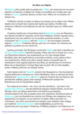 Οι άθλοι του Θησέα
Ο Θησέας μόλις έμαθε από τη μητέρα του, Αίθρα, την καταγωγή του και αφού
μπόρεσε να σηκώσει το βράχο και να βρει τα σανδάλια και το ξίφος που είχε
κρύψει ο Αιγέας, ξεκίνησε αμέσως να πάει στην Αθήνα για να γνωρίσει τον
πατέρα του,
Ο Θησέας επέλεξε να πάρει το δρόμο της στεριάς για να φτάσει στην Αθήνα,
παρόλο που η στεριά ήταν γεμάτη από τέρατα και ληστές. Οι άθλοι που
επιτέλεσε ο Θησέας στη διαδρομή του από την Τροιζήνα προς την Αθήνα ήταν
οι εξής:
Ο πρώτος ληστής που αντιμετώπισε ήταν ο Περιφήτης, γιος του Ήφαιστου,
που δρούσε στο βουνό Αραχναίο, κοντά στην Επίδαυρο. Έστηνε καρτέρι στους
περαστικούς και τους σκότωνε με ένα μεγάλο μεταλλικό ρόπαλο, γι’ αυτό
ονομαζόταν και Κορυνήτης, από την «κορύνη», που στα αρχαία ελληνικά
σήμαινε «ρόπαλο». Ο Θησέας πάλεψε μαζί του, τον νίκησε, τον σκότωσε και
κράτησε το ρόπαλο για τον εαυτό του.
Αμέσως μετά πήγε στις Κενχρεαί, κοντά στον Ισθμό, που ήταν η πατρίδα του
Σίνη του Πιτυοκάμπτη (πευκο-λυγιστής). Όπως λέει και το όνομά του, ο γιος
του Ποσειδώνα σκότωνε τους περαστικούς με τον εξής σκληρό τρόπο:
Κατέβαζε κάτω δύο παράλληλους γειτονικούς πεύκους, στους οποίους έδενε
τους περαστικούς. Μόλις τους έδενε σφικτά, άφηνε τα πευκόδεντρα να
επιστρέψουν στην αρχική οριζόντιά τους θέση, με αποτέλεσμα να τεντώνουν
βίαια και να διαμελίζουν το άτυχο θύμα από τη μέση. Με τον ίδιο ακριβώς
τρόπο ο Θησέας σκότωσε τον άκαρδο ληστή.
Αφού πέρασε από την Κόρινθο, έφτασε στον Κρομμύωνα, στην περιοχή που
σήμερα βρίσκεται ο οικισμός των Αγίων Θεοδώρων, όπου με ακόντια και ξίφη
σκότωσε μια αγριογουρούνα, τη Φαιά, κόρη του Τυφώνα και της Έχιδνας, που
προκαλούσε φοβερές ζημιές στην περιοχή. Η Φαιά ήταν μητέρα του
Καλυδώνιου και του Ερυμάνθιου κάπρου.
Την επόμενή του στάση – και, ίσως, την πιο επικίνδυνη – την έκανε στις
«Σκιρωνίδες Πέτρες», εκεί που βρίσκεται σήμερα η Κακιά Σκάλα, κοντά στα
Μέγαρα. Εκεί, τον δρόμο αποτελούσε ένα θεόστενο μονοπατάκι,
κατασκευασμένο ίσα -ίσα να χωράει μόνο έναν ταξιδιώτη. Στα βουνά ζούσε ο
Σκίρωνας, γιος του Κορίνθου και εγγονός του Πέλοπα, που υποχρέωνε τους
περαστικούς να σκύψουν να του πλύνουν τα πόδια. Μόλις κόντευαν να
τελειώσουν, τους έδινε μια κλωτσιά και έπεφταν στην παραλία, όπου υπήρχε
μια τεράστια σαρκοφάγα χελώνα, που καταβρόχθιζε με μανία τους
περαστικούς που της έριχνε ο Σκίρωνας. Ο Θησέας πλήρωσε τον Σκίρωνα με το
Ιωαννίδης Νικόλαος
Επιμέλεια επανάληψης: Χρήστος Χαρμπής http://kritiria.blogspot.gr σελ.5
 