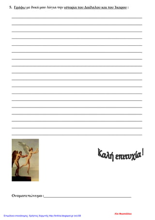 5. Γράφω με δικά μου λόγια την ιστορία του Δαίδαλου και του Ίκαρου :
_____________________________________________________________________________
_____________________________________________________________________________
_____________________________________________________________________________
_____________________________________________________________________________
_____________________________________________________________________________
_____________________________________________________________________________
_____________________________________________________________________________
_____________________________________________________________________________
_____________________________________________________________________________
_____________________________________________________________________________
_____________________________________________________________________________
_____________________________________________________________________________
_____________________________________________________________________________
_____________________________________________________________________________
_____________________________________________________________________________
_____________________________________________________________________________
_____________________________________________________________________________
_____________________________________________________________________________
Ονοματεπώνυμο :________________________________________________
Λία Φωσκόλου
Επιμέλεια επανάληψης: Χρήστος Χαρμπής http://kritiria.blogspot.gr σελ.68
 