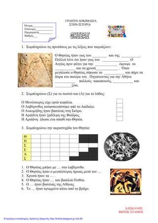 ΓΡΑΠΤΗ ΔΟΚΙΜΑΣΙΑ
ΣΤΗΝ ΙΣΤΟΡΙΑ
1. Συμπληρώνω τις προτάσεις με τις λέξεις που ταιριάζουν:
Ο Θησέας ήταν γιος του ________ και της __________.
Πολλοί λένε ότι ήταν γιος του ______________ .Ο
Αιγέας πριν φύγει για την ____________ έκρυψε το
___________ και τα χρυσά____________ . Όταν
μεγάλωσε ο Θησέας σήκωσε το ___________ και πήρε τα
δώρα του πατέρα του . Πηγαίνοντας για την Αθήνα
___________ πολλούς κακοποιούς, ___________ και
_________ζώα.
2. Συμπληρώνω (Σ) για το σωστό και (Λ) για το λάθος:
Ο Μινώταυρος είχε εφτά κεφάλια.
Ο Λαβύρινθος κατασκευάστηκε από το Δαίδαλο.
Ο Λυκομήδης ήταν βασιλιάς στη Σκύρο.
Η Αριάδνη ήταν ξαδέλφη της Φαίδρας.
Η Αριάδνη έδωσε ένα σπαθί στο Θησέα.
3. Συμπληρώνω την ακροστιχίδα του Θησέα:
1. Ο Θησέας μπήκε με … στο λαβύρινθο.
2. Ο Θησέας ήταν ο μεγαλύτερος ήρωας μετά τον …
3. Χρυσά ήταν τα … .
4. Ο Θησέας ήταν … του βασιλιά Πιτθέα.
5. Ο … ήταν βασιλιάς της Αθήνας.
6. Το … ήταν κρυμμένο κάτω από το βράχο.
Θ
Η
Σ
Ε
Α
Σ
Όνομα______________
Επώνυμο____________
Ημερομηνία_________
Βαθμός __
ΔΑΣΚΑΛΟΣ:
ΦΩΤΗΣ ΣΤΑΜΟΣ
Επιμέλεια επανάληψης: Χρήστος Χαρμπής http://kritiria.blogspot.gr σελ.69
 