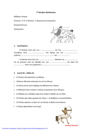 3ο
Κριτήριο Αξιολόγησης
Μάθημα: Ιστορία
Ενότητες: 3η
-4η
: Ο Θησέας - Η Αργοναυτική εκστρατεία
Ονοματεπώνυμο:
Ημερομηνία:
1. Συμπληρώνω
Ο Θησέας ήταν γιός του .............................. και της ................................ .
Γεννήθηκε στην .................................. Στο δρόμο για την .............................
πολλούς................................, ...................................... και .......................... .
Ο Ιάσονας ήταν γιός του ................................, βασιλιά της .......................... .
Για να γλιτώσει από τον αδελφό του, τον, .................................., τον πήγε στο
..................... . όπου τον μεγάλωσε ο ........................................................... .
2. Σωστό (Σ) – Λάθος (Λ)
( ) Ο Αιγέας ήταν βασιλιάς της Αθήνας.
( ) Κάποιοι Αθηναίοι σκότωσαν το γιό του Μίνωα.
( ) Ο Αγέας έπεσε από το βράχο στη θάλασσα και πνίγηκε.
( ) Η θάλασσα όπου πνίγηκε ο Αιγέας ονομάστηκε Ιόνιο Πέλαγος.
( ) Ο Αθάμας και η Νεφέλη είχαν δυο παιδιά το Φρίξο και την Έλλη.
( ) Ο Πελίας είχε πάρει χρησμό που έλεγε: « να φοβάσαι το μονοσάνδαλο».
( ) Ο Πελίας κράτησε το λόγο του και έδωσε το θρόνο στον Ιάσονα.
( ) Η Αργώ αφιερώθηκε στον Ερμή.
Θανάσης Πρέντζας
Επιμέλεια επανάληψης: Χρήστος Χαρμπής http://kritiria.blogspot.gr σελ.71
 