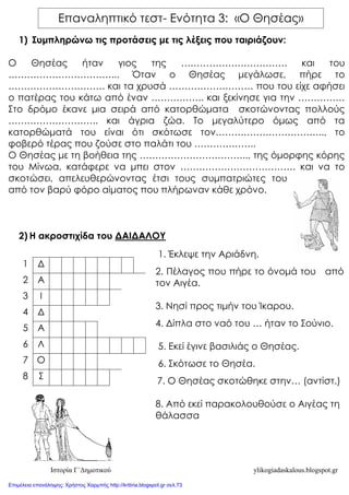 Ιστορία Γ΄Δημοτικού ylikogiadaskalous.blogspot.gr
1) Συμπληρώνω τις προτάσεις με τις λέξεις που ταιριάζουν:
Ο Θησέας ήταν γιος της ……………………………. και του
……………………………... Όταν ο Θησέας μεγάλωσε, πήρε το
…………………………. και τα χρυσά ……………………… που του είχε αφήσει
ο πατέρας του κάτω από έναν …………….. και ξεκίνησε για την ……………
Στο δρόμο έκανε μια σειρά από κατορθώματα σκοτώνοντας πολλούς
……………………….. και άγρια ζώα. Το μεγαλύτερο όμως από τα
κατορθώματά του είναι ότι σκότωσε τον…………………………….., το
φοβερό τέρας που ζούσε στο παλάτι του ………………..
Ο Θησέας με τη βοήθεια της …………………………….., της όμορφης κόρης
του Μίνωα, κατάφερε να μπει στον ………………………………. και να το
σκοτώσει, απελευθερώνοντας έτσι τους συμπατριώτες του
από τον βαρύ φόρο αίματος που πλήρωναν κάθε χρόνο.
2) Η ακροστιχίδα του ΔΑΙΔΑΛΟΥ
1 Δ
2 Α
3 Ι
4 Δ
5 Α
6 Λ
7 Ο
8 Σ
1. Έκλεψε την Αριάδνη.
2. Πέλαγος που πήρε το όνομά του από
τον Αιγέα.
3. Νησί προς τιμήν του Ίκαρου.
4. Δίπλα στο ναό του … ήταν το Σούνιο.
5. Εκεί έγινε βασιλιάς ο Θησέας.
6. Σκότωσε το Θησέα.
7. Ο Θησέας σκοτώθηκε στην… (αντίστ.)
8. Από εκεί παρακολουθούσε ο Αιγέας τη
θάλασσα
Επαναληπτικό τεστ- Ενότητα 3: «Ο Θησέας»
Επιμέλεια επανάληψης: Χρήστος Χαρμπής http://kritiria.blogspot.gr σελ.73
 