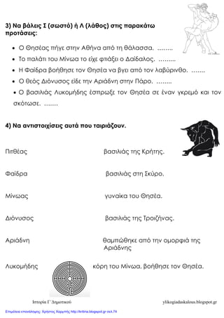 Ιστορία Γ΄Δημοτικού ylikogiadaskalous.blogspot.gr
3) Να βάλεις Σ (σωστό) ή Λ (λάθος) στις παρακάτω
προτάσεις:
 Ο Θησέας πήγε στην Αθήνα από τη θάλασσα. ……..
 Το παλάτι του Μίνωα το είχε φτιάξει ο Δαίδαλος. ……...
 Η Φαίδρα βοήθησε τον Θησέα να βγει από τον λαβύρινθο. …….
 Ο θεός Διόνυσος είδε την Αριάδνη στην Πάρο. ……..
 Ο βασιλιάς Λυκομήδης έσπρωξε τον Θησέα σε έναν γκρεμό και τον
σκότωσε. …….
4) Να αντιστοιχίσεις αυτά που ταιριάζουν.
Πιτθέας βασιλιάς της Κρήτης.
Φαίδρα βασιλιάς στη Σκύρο.
Μίνωας γυναίκα του Θησέα.
Διόνυσος βασιλιάς της Τροιζήνας.
Αριάδνη θαμπώθηκε από την ομορφιά της
Αριάδνης
Λυκομήδης κόρη του Μίνωα, βοήθησε τον Θησέα.
Επιμέλεια επανάληψης: Χρήστος Χαρμπής http://kritiria.blogspot.gr σελ.74
 