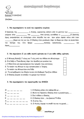 Εκόηεηα: Ο ΘΗ΢ΕΑ΢
ΌΝΟΜΑ:______________________________________________________________
1. Να ζσμπληρώζεηε ηα κεμά ηοσ παρακάηω κειμέμοσ
Ο βαζηιηάξ ηεξ __________, μ Αηγέαξ, γονκώκηαξ θάπμηε από ημ μακηείμ ηςκ __________
γκώνηζε ζηεκ __________ ηεκ ________ Από αοημύξ γεκκήζεθε μ _________O βαζηιηάξ
όμςξ ακαγθάζηεθε κα επηζηνέρεη ζηεκ παηνίδα ημο θαη πνηκ θύγεη άθεζε θάης από έκακ
________δώνα γηα ημκ γημ ημο. Ο Θεζέαξ όηακ μεγάιςζε πήνε ηα δώνα θαη πήγε κα ζοκακηήζεη
ημκ παηένα ημο. ΢ημ δνόμμ _________πμιιμύξ θαθμπμημύξ, __________ θαη
άγνηα__________
2. Να ζημειώζεηε Σ για κάθε ζωζηή πρόηαζη και Λ για κάθε λάθος πρόηαζη.
α. Ο Μίκςαξ ζοζίαδε 7 κέμοξ θαη 7 κέεξ από ηεκ Αζήκα ζημ Μηκώηαονμ
β. ΢ηε Νάλμ μ Πμζεηδώκαξ πήνε ηεκ Ανηάδκε γηα γοκαίθα ημο
γ. Η Φαηά ήηακ μία αγνημγμύνμοκα πμο ηνόμαδε ημοξ θαημίθμοξ
δ. Σμ παιάηη ημο Μίκςα ημ είπε θαηαζθεοάζεη μ Ίθανμξ
ε. Σμ παιάηη ημο Μίκςα ήηακ ζηε Ρόδμ
ζη. Σα θαημνζώμαηα ημο Θεζέα έγηκακ ζηε δηαδνμμή Σνμηδίκα-Αζήκα
δ. Ο Θεζέαξ λέπαζε κα αιιάλεη ημ πνώμα ηςκ πακηώκ
3. Να ζσμπληρώζεηε ηημ ακροζηιτοίδα ηοσ ΘΗΣΕΑ
Θ __ __ __ __ __ 1. Ο Θεζέαξ μπήθε ζημ ιαβύνηκζμ με ...
Η __ __ __ __ 2. Μεηά ημκ Ηναθιή μ Θεζέαξ ήηακ μ μεγαιύηενμξ.......
΢ __ __ __ __ 3. Εθεί πέζακε μ Θεζέαξ
Ε __ __ __ __ __ __ 4. O Θεζέαξ ήηακ ....ημο βαζηιηά Πηηζέα
Α __ __ __ __ __ __ __ 5. Ο μίημξ ηεξ...
΢ __ __ __ __ __ __ __ 6. Ο Αηγέαξ έθνορε ημ ζπαζί ημο θαη ηα πνοζά......
emathima.gr
Επιμέλεια επανάληψης: Χρήστος Χαρμπής http://kritiria.blogspot.gr σελ.77
 