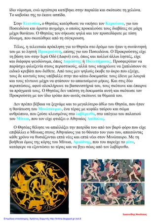 ίδιο νόμισμα, ενώ αργότερα κατέβηκε στην παραλία και σκότωσε τη χελώνα.
Το καβούκι της το έκανε ασπίδα.
Στην Ελευσίνα, ο Θησέας κατόρθωσε να νικήσει τον Κερκύονα, γιο του
Ποσειδώνα και άριστο πυγμάχο, ο οποίος προκαλούσε τους διαβάτες σε μάχη
μέχρι θανάτου. Ο Θησέας τον σήκωσε ψηλά και τον προσεδάφισε με τόση
δύναμη, που σκοτώθηκε από τη σύγκρουση.
Τέλος, η τελευταία πρόκληση για το Θησέα στο δρόμο του ήταν η συνάντησή
του με το ληστή Προκρούστη, επίσης γιο του Ποσειδώνα. Ο Προκρούστης είχε
τη βάση του στην Ιερά Οδό (Δαφνί) ενώ, όπως και πολλοί άλλοι ληστές, είχε
και διάφορα ψευδώνυμα, όπως Δαμάστης ή Πολυπήμονας. Προσφερόταν να
παράσχει φιλοξενία στους περαστικούς, αλλά τους υποχρέωνε να ξαπλώσουν σε
ειδικό κρεβάτι που διέθετε. Από τους μεν ψηλούς έκοβε το άκρο που εξείχε,
τους δε κοντούς τους υπέβαλλε στην πιο κάτω δοκιμασία: τους έδενε με λουριά
και τους τέντωνε μέχρι να φτάσουν το απαιτούμενο μήκος. Και στις δύο
περιπτώσεις, αφού ολοκλήρωνε τα βασανιστήριά του, τους σκότωνε και έπαιρνε
τα πράγματά τους. Ο Θησέας δεν υπέστη τη δοκιμασία αυτή και σκότωσε τον
Προκρούστη με τον ίδιο τρόπο που αυτός σκότωνε τα θύματά του.
Δεν πρέπει βέβαια να ξεχνάμε και το μεγαλύτερο άθλο του Θησέα, που ήταν
η θανάτωση του Μινώταυρου, ένα τέρας με κεφάλι ταύρου και σώμα
ανθρώπινο, που ζούσε κλεισμένος στο λαβύρινθο, στο υπόγειο του παλατιού
του Μίνωα, που τον είχε φτιάξει ο Αθηναίος Δαίδαλος.
Ο Θησέας θέλησε να απαλλάξει την πατρίδα του από τον βαρύ φόρο που είχε
επιβάλλει ο Μίνωας στους Αθηναίους για το θάνατο του γιου του, απαιτώντας
κάθε χρόνο να θυσιάζονται επτά νέες και επτά νέοι στον Μινώταυρο. Με τη
βοήθεια όμως της κόρης του Μίνωα, Αριάδνης, που του παρείχε το μίτο,
κατάφερε να εξοντώσει το τέρας και να βγει σώος από τον λαβύρινθο.
Ιωαννίδης Νικόλαος
Επιμέλεια επανάληψης: Χρήστος Χαρμπής http://kritiria.blogspot.gr σελ.6
 