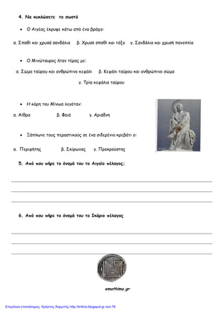 4. Να κσκλώζεηε ηο ζωζηό
Ο Αηγέαξ έθνορε θάης από έκα βνάπμ:
α. ΢παζί θαη πνοζά ζακδάιηα β. Χνοζό ζπαζί θαη ηόλμ γ. ΢ακδάιηα θαη πνοζή πακμπιία
Ο Μηκώηαονμξ ήηακ ηέναξ με:
α. ΢ώμα ηαύνμο θαη ακζνώπηκμ θεθάιη β. Κεθάιη ηαύνμο θαη ακζνώπηκμ ζώμα
γ. Σνία θεθάιηα ηαύνμο
Η θόνε ημο Μίκςα ιεγόηακ:
α. Αίζνα β. Φαηά γ. Ανηάδκε
Ξάπιςκε ημοξ πεναζηηθμύξ ζε έκα ζηδενέκημ θνεβάηη μ:
α. Πενηθήηεξ β. ΢θίνςκαξ γ. Πνμθνμύζηεξ
5. Από ποσ πήρε ηο όμομά ηοσ ηο Αιγαίο πέλαγος;
6. Από ποσ πήρε ηο όμομά ηοσ ηο Ικάριο πέλαγος
emathima.gr
Επιμέλεια επανάληψης: Χρήστος Χαρμπής http://kritiria.blogspot.gr σελ.78
 