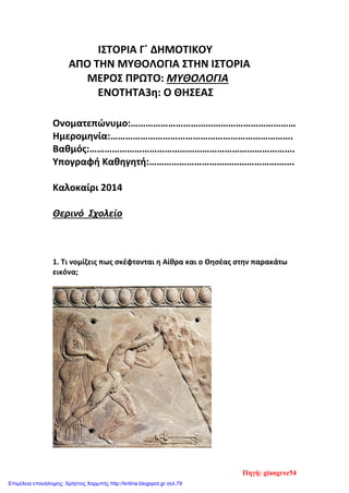 ΙΣΤΟΡΙΑ Γ΄ ΔΗΜΟΤΙΚΟΥ
ΑΠΟ ΤΗΝ ΜΥΘΟΛΟΓΙΑ ΣΤΗΝ ΙΣΤΟΡΙΑ
ΜΕΡΟΣ ΠΡΩΤΟ: ΜΥΘΟΛΟΓΙΑ
ΕΝΟΤΗΤΑ3η: Ο ΘΗΣΕΑΣ
Ονοματεπώνυμο:…………………………………………………………
Ημερομηνία:……………………………………………………………….
Βαθμός:……………………………………………………………………….
Υπογραφή Καθηγητή:………………………………………………….
Καλοκαίρι 2014
Θερινό Σχολείο
1. Τι νομίζεις πως σκέφτονται η Αίθρα και ο Θησέας στην παρακάτω
εικόνα;
Πηγή: giangrez54
Επιμέλεια επανάληψης: Χρήστος Χαρμπής http://kritiria.blogspot.gr σελ.79
 