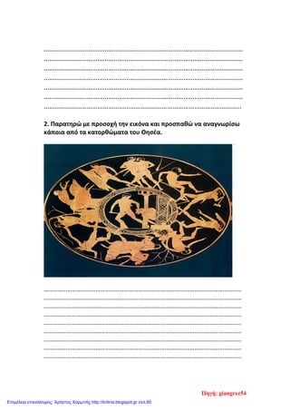 …………………………………………………………………………………………………
…………………………………………………………………………………………………
…………………………………………………………………………………………………
…………………………………………………………………………………………………
…………………………………………………………………………………………………
…………………………………………………………………………………………………
………………………………………………………………………………………………..
2. Παρατηρώ με προσοχή την εικόνα και προσπαθώ να αναγνωρίσω
κάποια από τα κατορθώματα του Θησέα.
………………………………………………………………………………………………………………
………………………………………………………………………………………………………………
………………………………………………………………………………………………………………
………………………………………………………………………………………………………………
………………………………………………………………………………………………………………
………………………………………………………………………………………………………………
………………………………………………………………………………………………………………
………………………………………………………………………………………………………………
………………………………………………………………………………………………………………
Πηγή: giangrez54
Επιμέλεια επανάληψης: Χρήστος Χαρμπής http://kritiria.blogspot.gr σελ.80
 