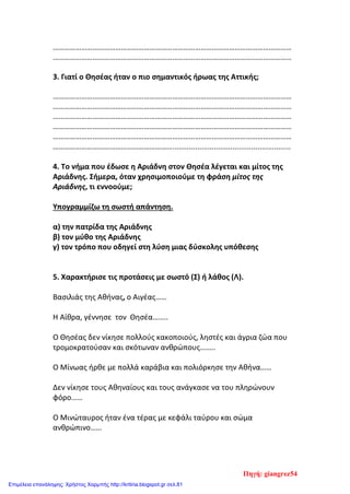 ………………………………………………………………………………………………………………
………………………………………………………………………………………………………………
3. Γιατί ο Θησέας ήταν ο πιο σημαντικός ήρωας της Αττικής;
………………………………………………………………………………………………………………
………………………………………………………………………………………………………………
………………………………………………………………………………………………………………
………………………………………………………………………………………………………………
………………………………………………………………………………………………………………
……………………………………………………….........................................................
4. Το νήμα που έδωσε η Αριάδνη στον Θησέα λέγεται και μίτος της
Αριάδνης. Σήμερα, όταν χρησιμοποιούμε τη φράση μίτος της
Αριάδνης, τι εννοούμε;
Υπογραμμίζω τη σωστή απάντηση.
α) την πατρίδα της Αριάδνης
β) τον μύθο της Αριάδνης
γ) τον τρόπο που οδηγεί στη λύση μιας δύσκολης υπόθεσης
5. Χαρακτήρισε τις προτάσεις με σωστό (Σ) ή λάθος (Λ).
Βασιλιάς της Αθήνας, ο Αιγέας……
Η Αίθρα, γέννησε τον Θησέα……..
Ο Θησέας δεν νίκησε πολλούς κακοποιούς, ληστές και άγρια ζώα που
τροµοκρατούσαν και σκότωναν ανθρώπους……..
Ο Μίνωας ήρθε µε πολλά καράβια και πολιόρκησε την Αθήνα……
Δεν νίκησε τους Αθηναίους και τους ανάγκασε να του πληρώνουν
φόρο……
Ο Μινώταυρος ήταν ένα τέρας µε κεφάλι ταύρου και σώµα
ανθρώπινο……
Πηγή: giangrez54
Επιμέλεια επανάληψης: Χρήστος Χαρμπής http://kritiria.blogspot.gr σελ.81
 