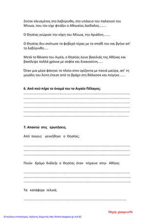 Ζούσε κλεισµένος στο λαβύρινθο, στο υπόγειο του παλατιού του
Μίνωα, που τον είχε φτιάξει ο Αθηναίος Δαίδαλος……..
Ο Θησέας γνώρισε την κόρη του Μίνωα, την Αριάδνη……..
Ο Θησέας δεν σκότωσε το φοβερό τέρας µε το σπαθί του και βγήκε απ’
το λαβύρινθο…..
Μετά το θάνατο του Αιγέα, ο Θησέας έγινε βασιλιάς της Αθήνας και
βασίλεψε πολλά χρόνια µε σοφία και δικαιοσύνη……
Όταν µια µέρα φάνηκε το πλοίο στον ορίζοντα µε πανιά µαύρα, απ’ τη
µεγάλη του λύπη έπεσε από το βράχο στη θάλασσα και πνίγηκε…….
6. Από πού πήρε το όνοµά του το Αιγαίο Πέλαγος;
………………………………………………………………………………………………………………
………………………………………………………………………………………………………………
………………………………………………………………………………………………………………
………………………………………………………………………………………………………………
………………………………………………………………………………………………………………
………………………………………………………………………………….............................
7. Απαντώ στις ερωτήσεις.
Από ποιους γεννήθηκε ο Θησέας;
………………………………………………………………………………………………………………
………………………………………………………………………………………………………………
………………………………………………………………………………………………………………
Ποιόν δρόμο διάλεξε ο Θησέας όταν πήγαινε στην Αθήνα;
………………………………………………………………………………………………………………
……………………………………………………………………………………………………………….
……………………………………………………………………………………………………………….
Τα κατάφερε τελικά;
...............................................................................................................
Πηγή: giangrez54
Επιμέλεια επανάληψης: Χρήστος Χαρμπής http://kritiria.blogspot.gr σελ.82
 