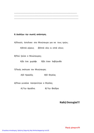 …………………………………………………………………………………………………………...
………………………………………………………………………………………………………………
………………………………………………………………………………………………………………
8. Διαλέγω την σωστή απάντηση.
Α)Ποιούς έστελναν στο Μινώταυρο για να τους τρώει;
Α)Επτά γέρους β)Επτά νέες κι επτά νέους
Β)Πού ζούσε ο Μινώταυρος;
Α)Σε ένα χωράφι Β)Σε έναν λαβύρινθο
Γ)Ποιός σκότωσε τον Μινώταυρο;
Α)Ο Ηρακλής Β)Ο Θησέας
Δ)Ποια γυναίκα παντρεύτηκε ο Θησέας;
Α) Την Αριάδνη Β) Την Φαίδρα
Καλή Επιτυχία!!!
Πηγή: giangrez54
Επιμέλεια επανάληψης: Χρήστος Χαρμπής http://kritiria.blogspot.gr σελ.83
 
