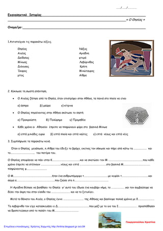 ……../……../…………….
Επαναληπτικό Ιστορίας
« Ο Θησέας »
Ονομα/μο:
1.Αντιστοίχισε τις παρακάτω λέξεις.
Θησέας Νάξος
Αιγέας Αριάδνη
Δαίδαλος φτερά
Μίνωας Λαβύρινθος
Διόνυσος Κρήτη
Ίκαρος Μινώταυρος
μίτος Αίθρα
2. Κύκλωσε τη σωστή απάντηση.
• Ο Αιγέας ζήτησε από το Θησέα, όταν επιστρέψει στην Αθήνα, τα πανιά στο πλοίο να είναι
α) άσπρα β) μαύρα γ) κίτρινα
• Ο Θησέας πηγαίνοντας στην Αθήνα σκότωσε το ληστή
α) Προκρούστη Β) Πολύφημο γ) Προμηθέα
• Κάθε χρόνο οι Αθηναίοι έπρεπε να πληρώνουν φόρο στο βασιλιά Μίνωα
α) επτά χιλιάδες ευρώ β) επτά πλοία και επτά ναύτες γ) επτά νέους και επτά νέες
3. Συμπλήρωσε τα παρακάτω κενά.
Όταν ο Θησέας μεγάλωσε, η Αίθρα του έδειξε το βράχο, εκείνος τον σήκωσε και πήρε από κάτω τa ………………… και
τo………………………………... του πατέρα του.
Ο Θησέας αποφάσισε να πάει στην Κ………………………………………και να σκοτώσει τον Μ ………………………………………………..που κάθε
χρόνο έπρεπε να στέλνουν …………………………..νέους και επτά …………………………………….στο βασιλιά Μ…………………………………….
πληρώνοντας φ……………………………
Ο Μ………………………………………………………ήταν ένα ανθρωπόμορφο τ…………………………………με κεφάλι τ…………………………………….και
σώμα α……………………………………………………..που ζούσε στο λ……………………………………………….
Η Αριάδνη θέλησε να βοηθήσει το Θησέα γι’ αυτό του έδωσε ένα κουβάρι νήμα, το …….…………. ,και τον συμβούλεψε να
δέσει την άκρη του στην είσοδο του ………………………… και να το ξετυλίγει.
Μετά το θάνατο του Αιγέα, ο Θησέας έγινε …………………………… της Αθήνας και βασίλεψε πολλά χρόνια με δ………………………
Το λαβύρινθο τον είχε κατασκευάσει ο Δ……………………………………………που μαζί με το γιο του Ι………………………… .προσπάθησαν
να δραπετεύσουν από το παλάτι του Μ…………………………………
Γεωργοπούλου Χριστίνα
Επιμέλεια επανάληψης: Χρήστος Χαρμπής http://kritiria.blogspot.gr σελ.84
 
