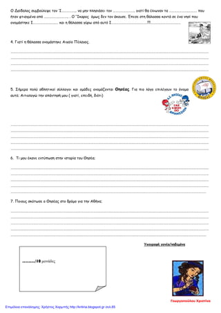 Ο Δαίδαλος συμβούλεψε τον Ί……………... να μην πλησιάσει τον …………………….. γιατί θα έλιωναν τα …………………..………. που
ήταν φτιαγμένα από ……………………….. . Ο ‘Ίκαρος όμως δεν τον άκουσε. Έπεσε στη θάλασσα κοντά σε ένα νησί που
ονομάστηκε Ι………………….…..… και η θάλασσα γύρω από αυτό Ι…………………………………….Π………………………………
4. Γιατί η θάλασσα ονομάστηκε Αιγαίο Πέλαγος.
…………………………………………………………………………………………………………………………………………………………………………………………………………………
…………………………………………………………………………………………………………………………………………………………………………………………………………………
…………………………………………………………………………………………………………………………………………………………………………………………………………………
…………………………………………………………………………………………………………………………………………………………………………………………………………………
5. Σήμερα πολύ αθλητικοί σύλλογοι και ομάδες ονομάζονται Θησέας. Για πιο λόγο επιλέγουν το όνομα
αυτό; Αιτιολογώ την απάντησή μου ( γιατί, επειδή, διότι)
…………………………………………………………………………………………………………………………………………………………………………………………………………………
…………………………………………………………………………………………………………………………………………………………………………………………………………………
…………………………………………………………………………………………………………………………………………………………………………………………………………………
…………………………………………………………………………………………………………………………………………………………………………………………………………………
…………………………………………………………………………………………………………………………………………………………………………………………………………………
6. Τι μου έκανε εντύπωση στην ιστορία του Θησέα;
…………………………………………………………………………………………………………………………………………………………………………………………………………………
…………………………………………………………………………………………………………………………………………………………………………………………………………………
…………………………………………………………………………………………………………………………………………………………………………………………………………………
…………………………………………………………………………………………………………………………………………………………………………………………………………………
………………………………………………………………………………………………………………………………………………………………………………………………………………
7. Ποιους σκότωσε ο Θησέας στο δρόμο για την Αθήνα;
…………………………………………………………………………………………………………………………………………………………………………………………………………………
…………………………………………………………………………………………………………………………………………………………………………………………………………………
…………………………………………………………………………………………………………………………………………………………………………………………………………………
…………………………………………………………………………………………………………………………………………………………………………………………………………………
………………………………………………………………………………………………………………………………………………………………………………………………………………
Υπογραφή γονέα/κηδεμόνα
……../10 μονάδες
Γεωργοπούλου Χριστίνα
Επιμέλεια επανάληψης: Χρήστος Χαρμπής http://kritiria.blogspot.gr σελ.85
 
