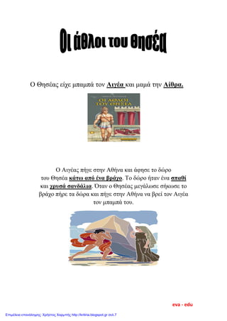 Ο Θησέας είχε μπαμπά τον Αιγέα και μαμά την Αίθρα.
Ο Αιγέας πήγε στην Αθήνα και άφησε το δώρο
του Θησέα κάτω από ένα βράχο. Το δώρο ήταν ένα σπαθί
και χρυσά σανδάλια. Όταν ο Θησέας μεγάλωσε σήκωσε το
βράχο πήρε τα δώρα και πήγε στην Αθήνα να βρεί τον Αιγέα
τον μπαμπά του.
eva - edu
Επιμέλεια επανάληψης: Χρήστος Χαρμπής http://kritiria.blogspot.gr σελ.7
 