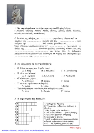 1. Να συμπληρώσετε το κείμενο με τις κατάλληλες λέξεις.
(Τροιζήνα, Θησέας, Αθήνα, Αίθρα, ληστές, Αιγέας, χαρά, Δελφών,
στεριάς, κακοποιούς, ανακούφιση)
Ο βασιλιάς της ΑΘήνας , ο ………………. γυρνώντας κάποτε από το
μαντείο των ………………. πέρασε από την ……………….. . Εκεί
γνώρισε την ………………. . Από αυτούς γεννήθηκε ο ………………..
Όταν ο Θησέας μεγάλωσε πήγε στην ………………. . Προτίμησε το
δρόμο της ………………. που ήταν γεμάτος κινδύνους. Νίκησε πολλούς
…………………….., …………….. και άγρια ζώα. Οι άνθρωποι
μπορούσαν να ταξιδεύουν πια ελεύθερα. Ο Αιγέας τον υποδέχτηκε με
………………. και ………………. .
2. Να κυκλώσετε τη σωστή απάντηση:
- Ο θεϊκός πατέρας του Θησέα είναι:
Α. ο Δίας Β. ο Διόνυσος Γ. ο Ποσειδώνας
- Η κόρη του Μίνωα:
A. η Περίβοια Β. η Αριάδνη Γ. η Αμφιτρίτη
- Ο Μινώταυρος ήταν:
Α. άνθρωπος Β. ταύρος Γ. τέρας
- Σ’ αυτό το νησί πέθανε ο Θησέας.
Α. Σκύρο Β. Νάξο Γ. Κρήτη
- Έτσι ονομάστηκε το πέλαγος που πνίγηκε ο Αιγέας
Α. Ιόνιο Β. Αιγαίο Γ. Ικάριο
3. Η ακροστιχίδα του Δαίδαλου:
1 Δ
2 Α
3 Ι
4 Δ
5 Α
6 Λ
7 Ο
8 Σ
1. Έκλεψε την Αριάδνη.
2. Τέτοια ήταν τα ζώα που σκότωσε ο
Θησέας.
3. Νησί προς τιμήν του Ίκαρου.
4. Δίπλα στο ναό του ... ήταν ο βράχος
5. Εκεί έγινε βασιλιάς ο Θησέας.
6. Σκότωσε το Θησέα.
7. Από το μέρος αυτό παρακολουθούσε
ο Αιγέας τη θάλασσα (αντίστροφα).
8. Ο ... της Αριάδνης (αντίστροφα).
Πιλότου Ειρήνη
Επιμέλεια επανάληψης: Χρήστος Χαρμπής http://kritiria.blogspot.gr σελ.88
 
