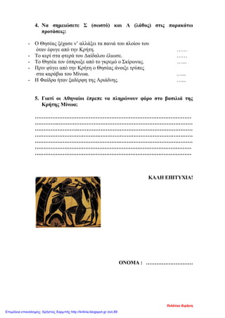 4. Να σημειώσετε Σ (σωστό) και Λ (λάθος) στις παρακάτω
προτάσεις:
- Ο Θησέας ξέχασε ν’ αλλάξει τα πανιά του πλοίου του
όταν έφυγε από την Κρήτη. ……
- Το κερί στα φτερά του Δαίδαλου έλιωσε. ……
- Το Θησέα τον έσπρωξε από το γκρεμό ο Σκίρωνας. …...
- Πριν φύγει από την Κρήτη ο Θησέας άνοιξε τρύπες
στα καράβια του Μίνωα. …...
- Η Φαίδρα ήταν ξαδέρφη της Αριάδνης. …...
5. Γιατί οι Αθηναίοι έπρεπε να πληρώνουν φόρο στο βασιλιά της
Κρήτης Μίνωα;
………………………………………………………………………………
………….……………………………………………………………………
…………………….…………………………………………………………
……………………………….………………………………………………
………………………………………….……………………………………
………………………………………………………………………………
………………………………………………………………………………
ΚΑΛΗ ΕΠΙΤΥΧΙΑ!
ΟΝΟΜΑ : ………………………
Πιλότου Ειρήνη
Επιμέλεια επανάληψης: Χρήστος Χαρμπής http://kritiria.blogspot.gr σελ.89
 