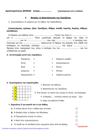Δραστηριότητες ΘΗΣΕΑΣ όνομα……………… (προσαρμογή από e-selides)
I. Θησέας το βασιλόπουλο της Τροιζήνας
1. Συμπληρώνω το κείμενο με τις λέξεις της παρένθεσης.
(αναγνώρισε, κρύψει, ζώα, Τροιζήνα, Αίθρα, σπαθί, ληστές, Αιγέας, Αθήνα,
σανδάλια).
Ο Θησέας γεννήθηκε στην ……………………………….. Γονείς του ήταν ο …………………………
και η ……………………………… Όταν μεγάλωσε σήκωσε το βράχο και πήρε το
……………………. και τα ………………………………. που είχε …………………………. ο πατέρας του.
Ξεκίνησε για την …………………………… παίρνοντας το δρόμο της στεριάς. Στο ταξίδι του
κατάφερε να σκοτώσει πολλούς ……………………………….. και άγρια ……………………..
Έφτασε στον προορισμό του, όπου ο πατέρας του τον ……………………………… και τον
υποδέχτηκε με χαρά.
2. Αντιστοιχίζω αυτά που ταιριάζουν.
Περιφήτης   Σιδερένιο κρεβάτι
Σίνης   Αγριογούρουνο
Φαιά   Πεύκα
Σκίρωνας   Ρόπαλο
Προκρούστης   Τεράστια χελώνα
3. Συμπληρώνω την ακροστιχίδα.
1. Βασιλιάς της Αθήνας.
2. Βασιλόπουλο της Τροιζήνας.
3. Έτσι έλεγαν το ληστή που λύγιζε τα πεύκα (αντίστροφα)
4. Ο Θησέας….. πολλούς ληστές και άγρια ζώα.
5. Κόρη του βασιλιά Πιτθέα.
4. Σημειώνω Σ για σωστό και Λ για λάθος.
α. Ο Αιγέας έφυγε όταν η Αίθρα είχε γεννήσει. 
β. Ο Θησέας πήρε το δρόμο της θάλασσας. 
γ. Ο Προκρούστης λύγιζε τα πεύκα. 
δ. Η Φαιά ήταν αγριογούρουνο. 
ε. Το σπαθί και τα σανδάλια ήταν κρυμμένα κάτω από ένα βράχο. 
Α
Θ
Η
Ν
Α
2
1
3
4
5
Δασκάλα ΒΜ
Επιμέλεια επανάληψης: Χρήστος Χαρμπής http://kritiria.blogspot.gr σελ.90
 