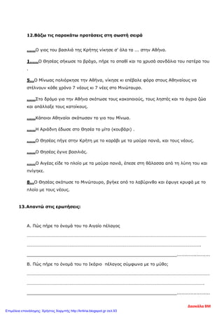 12.Βάζω τις παρακάτω προτάσεις στη σωστή σειρά
……Ο γιος του βασιλιά της Κρήτης νίκησε σ' όλα τα ... στην Αθήνα.
1……Ο Θησέας σήκωσε το βράχο, πήρε το σπαθί και τα χρυσά σανδάλια του πατέρα του
.
5…Ο Μίνωας πολιόρκησε την Αθήνα, νίκησε κι επέβαλε φόρο στους Αθηναίους να
στέλνουν κάθε χρόνο 7 νέους κι 7 νέες στο Μινώταυρο.
……Στο δρόμο για την Αθήνα σκότωσε τους κακοποιούς, τους ληστές και τα άγρια ζώα
και απάλλαξε τους κατοίκους.
……Κάποιοι Αθηναίοι σκότωσαν το γιο του Μίνωα.
……Η Αριάδνη έδωσε στο Θησέα το μίτο (κουβάρι) .
……Ο Θησέας πήγε στην Κρήτη με το καράβι με τα μαύρα πανιά, και τους νέους.
……Ο Θησέας έγινε βασιλιάς.
……Ο Αιγέας είδε το πλοίο με τα μαύρα πανιά, έπεσε στη θάλασσα από τη λύπη του και
πνίγηκε.
8…Ο Θησέας σκότωσε το Μινώταυρο, βγήκε από το λαβύρινθο και έφυγε κρυφά με το
πλοίο με τους νέους.
13.Απαντώ στις ερωτήσεις:
Α. Πώς πήρε το όνομά του το Αιγαίο πέλαγος
……………………………………………………………………………………………………………………………………………
……………………………………………………………………………………………………………………………………….
_________________________________________________________......................
Β. Πώς πήρε το όνομά του το Ικάριο πέλαγος σύμφωνα με το μύθο;
………………………………………………………………………………………………………………………………………………
………………………………………………………………………………………………………………………………………….
_________________________________________________________......................
Δασκάλα ΒΜ
Επιμέλεια επανάληψης: Χρήστος Χαρμπής http://kritiria.blogspot.gr σελ.93
 