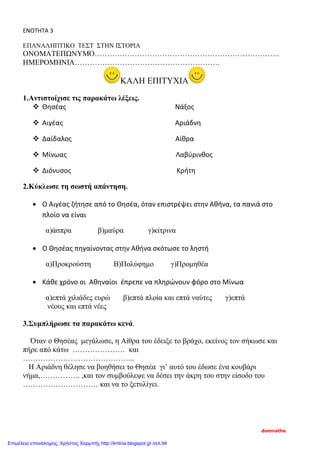 ΕΝΟΤΗΤΑ 3
ΕΠΑΝΑΛΗΠΤΙΚΟ ΤΕΣΤ ΣΤΗΝ ΙΣΤΟΡΙΑ
ΟΝΟΜΑΤΕΠΩΝΥΜΟ………………………………………………………………..
ΗΜΕΡΟΜΗΝΙΑ………………………………………………….
ΚΑΛΗ ΕΠΙΤΥΧΙΑ
1.Αντιστοίχισε τις παρακάτω λέξεις.
 Θησέας Νάξος
 Αιγέας Αριάδνη
 Δαίδαλος Αίθρα
 Μίνωας Λαβύρινθος
 Διόνυσος Κρήτη
2.Κύκλωσε τη σωστή απάντηση.
• Ο Αιγέας ζήτησε από το Θησέα, όταν επιστρέψει στην Αθήνα, τα πανιά στο
πλοίο να είναι
α)άσπρα β)μαύρα γ)κίτρινα
• Ο Θησέας πηγαίνοντας στην Αθήνα σκότωσε το ληστή
α)Προκρούστη Β)Πολύφημο γ)Προμηθέα
• Κάθε χρόνο οι Αθηναίοι έπρεπε να πληρώνουν φόρο στο Μίνωα
α)επτά χιλιάδες ευρώ β)επτά πλοία και επτά ναύτες γ)επτά
νέους και επτά νέες
3.Συμπλήρωσε τα παρακάτω κενά.
Όταν ο Θησέας μεγάλωσε, η Αίθρα του έδειξε το βράχο, εκείνος τον σήκωσε και
πήρε από κάτω ………………… και
……………………………………...
Η Αριάδνη θέλησε να βοηθήσει το Θησέα γι’ αυτό του έδωσε ένα κουβάρι
νήμα,……………. ,και τον συμβούλεψε να δέσει την άκρη του στην είσοδο του
………………………… και να το ξετυλίγει.
domnathe
Επιμέλεια επανάληψης: Χρήστος Χαρμπής http://kritiria.blogspot.gr σελ.94
 