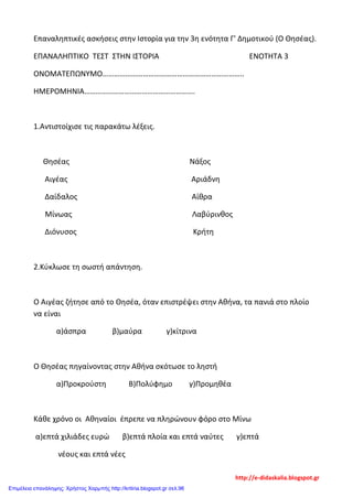 Επαναληπτικές ασκήσεις στην Ιστορία για την 3η ενότητα Γ' Δημοτικού (Ο Θησέας).
ΕΠΑΝΑΛΗΠΤΙΚΟ ΤΕΣΤ ΣΤΗΝ ΙΣΤΟΡΙΑ ΕΝΟΤΗΤΑ 3
ΟΝΟΜΑΤΕΠΩΝΥΜΟ………………………………………………………………..
ΗΜΕΡΟΜΗΝΙΑ………………………………………………….
1.Αντιστοίχισε τις παρακάτω λέξεις.
Θησέας Νάξος
Αιγέας Αριάδνη
Δαίδαλος Αίθρα
Μίνωας Λαβύρινθος
Διόνυσος Κρήτη
2.Κύκλωσε τη σωστή απάντηση.
Ο Αιγέας ζήτησε από το Θησέα, όταν επιστρέψει στην Αθήνα, τα πανιά στο πλοίο
να είναι
α)άσπρα β)μαύρα γ)κίτρινα
Ο Θησέας πηγαίνοντας στην Αθήνα σκότωσε το ληστή
α)Προκρούστη Β)Πολύφημο γ)Προμηθέα
Κάθε χρόνο οι Αθηναίοι έπρεπε να πληρώνουν φόρο στο Μίνω
α)επτά χιλιάδες ευρώ β)επτά πλοία και επτά ναύτες γ)επτά
νέους και επτά νέες
http://e-didaskalia.blogspot.gr
Επιμέλεια επανάληψης: Χρήστος Χαρμπής http://kritiria.blogspot.gr σελ.96
 