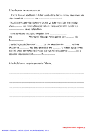 3.Συμπλήρωσε τα παρακάτω κενά.
Όταν ο Θησέας μεγάλωσε, η Αίθρα του έδειξε το βράχο, εκείνος τον σήκωσε και
πήρε από κάτω ………………… και ……………………………………...
Η Αριάδνη θέλησε να βοηθήσει το Θησέα γι’ αυτό του έδωσε ένα κουβάρι
νήμα,……………. ,και τον συμβούλεψε να δέσει την άκρη του στην είσοδο του
………………………… και να το ξετυλίγει.
Μετά το θάνατο του Αιγέα, ο Θησέας έγινε ……………………………
της Αθήνας και βασίλεψε πολλά χρόνια με σ…………….. και
δ……………………..
Ο Δαίδαλος συμβούλεψε τον Ί………….. να μην πλησιάσει τον ………….. γιατί θα
έλιωναν τα ………………. που ήταν φτιαγμένα από ………….. . Ο ‘Ίκαρος όμως δεν τον
άκουσε. Έπεσε στη θάλασσα κοντά σε ένα νησί που ονομάστηκε Ι…………… και η
θάλασσα γύρω από αυτό Ι……………..Π…………………..
4.Γιατί η θάλασσα ονομάστηκε Αιγαίο Πέλαγος.
…………………………………………………………………………………………………………………………………
…………………………………………………………………………………………………………………………………
…………………………………………………………………………………………………………………………………
…………………………………………………………………………………………………………………………………
…………………………………………………………………………………………………………………………………
…………………………………………………………………………………………………………………………………
http://e-didaskalia.blogspot.gr
Επιμέλεια επανάληψης: Χρήστος Χαρμπής http://kritiria.blogspot.gr σελ.97
 