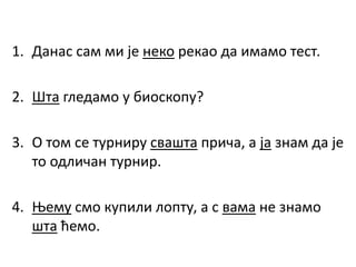 1. Данас сам ми је неко рекао да имамо тест.
2. Шта гледамо у биоскопу?
3. О том се турниру свашта прича, а ја знам да је
то одличан турнир.
4. Њему смо купили лопту, а с вама не знамо
шта ћемо.
 