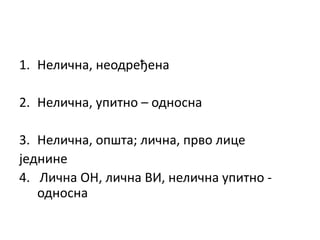 1. Нелична, неодређена
2. Нелична, упитно – односна
3. Нелична, општа; лична, прво лице
једнине
4. Лична ОН, лична ВИ, нелична упитно -
односна
 