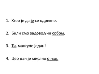 1. Хтео је да је се одрекне.
2. Били смо задовољни собом.
3. Ти, мангупе један!
4. Цео дан је мислио о њој.
 